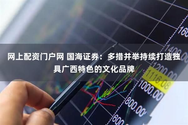 网上配资门户网 国海证券：多措并举持续打造独具广西特色的文化品牌