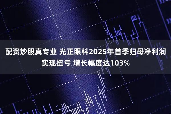 配资炒股真专业 光正眼科2025年首季归母净利润实现扭亏 增长幅度达103%