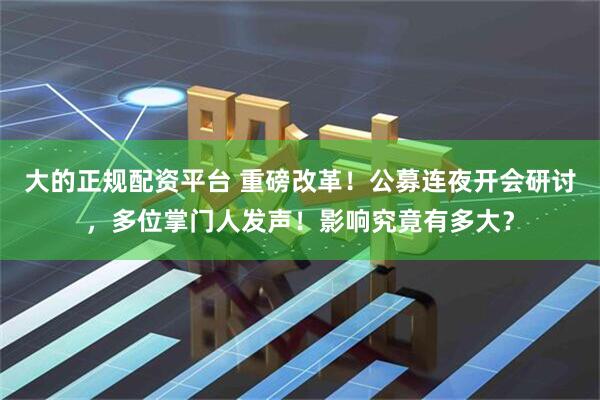 大的正规配资平台 重磅改革！公募连夜开会研讨，多位掌门人发声！影响究竟有多大？