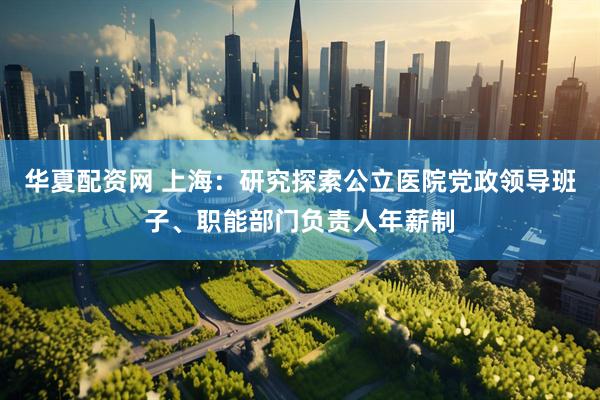 华夏配资网 上海：研究探索公立医院党政领导班子、职能部门负责人年薪制
