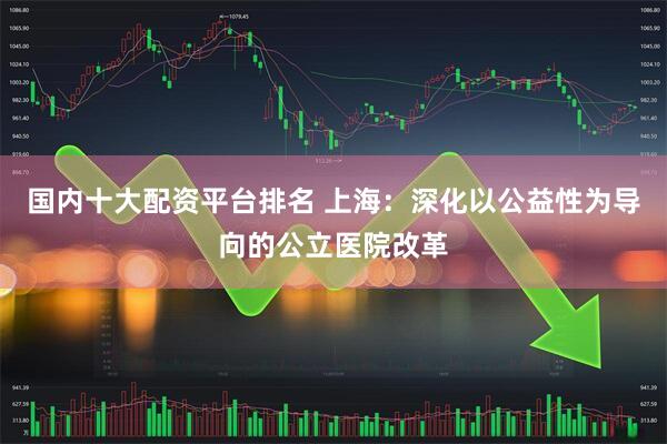 国内十大配资平台排名 上海：深化以公益性为导向的公立医院改革