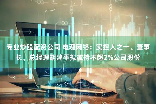 专业炒股配资公司 电魂网络：实控人之一、董事长、总经理胡建平拟减持不超2%公司股份