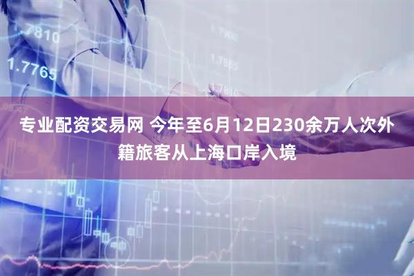专业配资交易网 今年至6月12日230余万人次外籍旅客从上海口岸入境