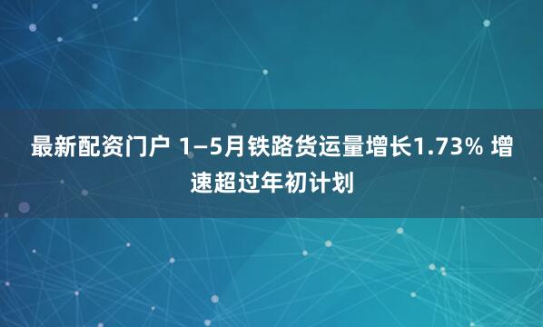 最新配资门户 1—5月铁路货运量增长1.73% 增速超过年初计划