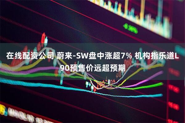 在线配资公司 蔚来-SW盘中涨超7% 机构指乐道L90预售价远超预期