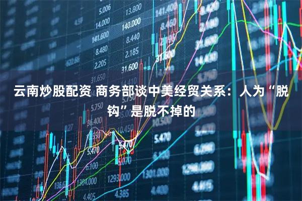 云南炒股配资 商务部谈中美经贸关系：人为“脱钩”是脱不掉的